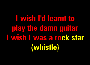 I wish I'd learnt to
play the damn guitar

I wish I was a rock star
(whistle)