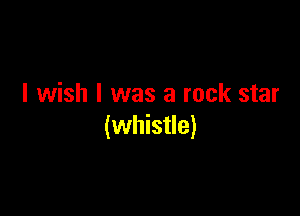 I wish I was a rock star

(whistle)