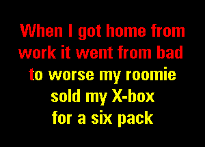 When I got home from
work it went from bad
to worse my roomie
sold my X-hox
for a six pack
