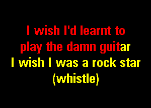 I wish I'd learnt to
play the damn guitar

I wish I was a rock star
(whistle)