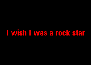 I wish I was a rock star