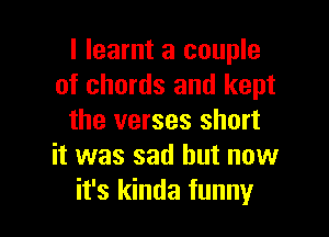I learnt a couple
of chords and kept

the verses short
it was sad but now
it's kinda funny