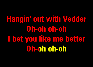 Hangin' out with Vedder
Oh-oh oh-oh

I bet you like me better
Oh-oh oh-oh