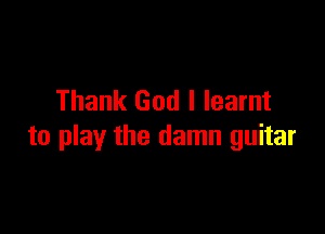 Thank God I learnt

to play the damn guitar