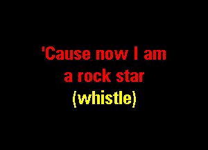 'Cause now I am

a rock star
(whistle)