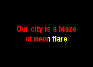 Our city is a blaze

of neon flare