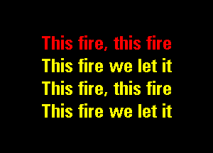 This fire, this fire
This fire we let it

This fire, this fire
This fire we let it