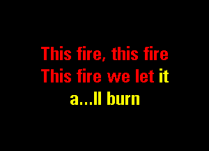 This fire, this fire

This fire we let it
a... burn
