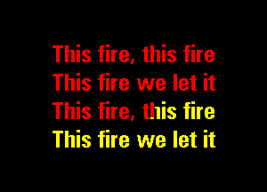 This fire, this fire
This fire we let it

This fire, this fire
This fire we let it