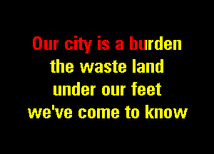 Our city is a burden
the waste land

under our feet
we've come to know