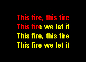 This fire, this fire
This fire we let it

This fire, this fire
This fire we let it