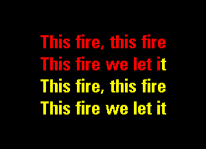 This fire, this fire
This fire we let it

This fire, this fire
This fire we let it