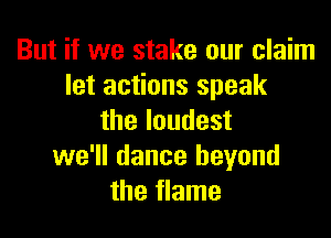 But if we stake our claim
let actions speak

the loudest
we'll dance beyond
the flame