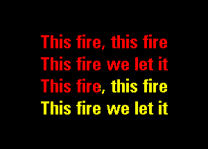 This fire, this fire
This fire we let it

This fire, this fire
This fire we let it