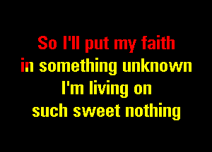 So I'll put my faith
in something unknown

I'm living on
such sweet nothing
