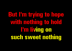 But I'm trying to hope
with nothing to hold

I'm living on
such sweet nothing