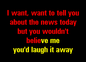 I want, want to tell you
about the news today
but you wouldn't
believe me
you'd laugh it away