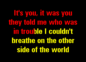 It's you, it was you
they told me who was
in trouble I couldn't
breathe on the other
side of the world