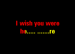 I wish you were

he ............ re