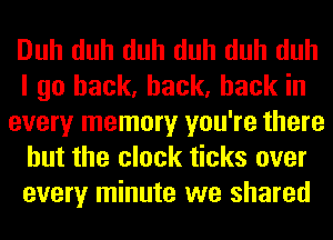 Duh duh duh duh duh duh
I go back, back, back in
every memory you're there
but the clock ticks over
every minute we shared