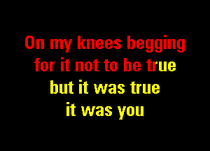 On my knees begging
for it not to be true

but it was true
it was you