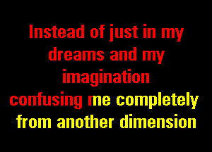 Instead of iust in my
dreams and my
imagination
confusing me completely
from another dimension