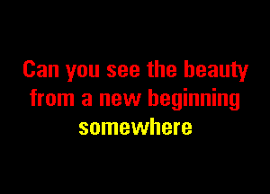 Can you see the beauty

from a new beginning
somewhere