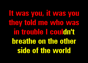 It was you, it was you
they told me who was
in trouble I couldn't
hreathe on the other
side of the world