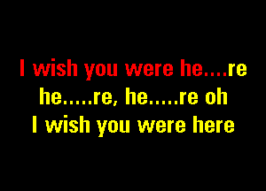 I wish you were he....re

he ..... re, he ..... re oh
I wish you were here