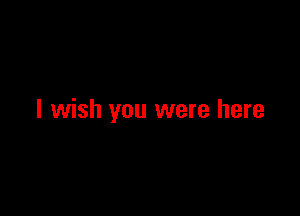 I wish you were here