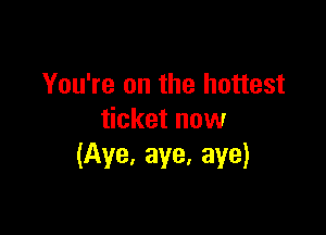You're on the hottest

ticket now
(Aye, aye, aye)