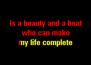 Is a beauty and a heat

who can make
my life complete