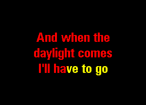 And when the

daylight comes
I'll have to go