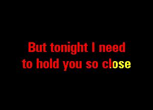 But tonight I need

to hold you so close