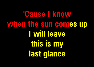 'Cause I know
when the sun comes up

I will leave
this is my
last glance