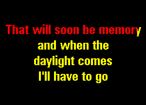 That will soon be memory
and when the

daylight comes
I'll have to go