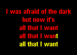 l was afraid of the dark
but now it's

all that I want
all that I want
all that I want