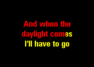 And when the

daylight comes
I'll have to go