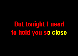But tonight I need

to hold you so close