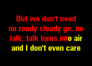 But we don't need
no ready steady go, no
talk, talk turns into air

and I don't even care