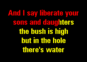 And I say liberate your
sons and daughters

the bush is high
but in the hole
there's water