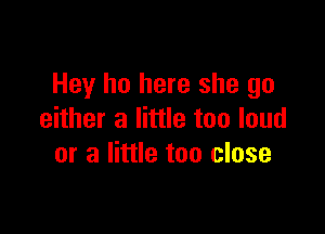 Hey ho here she go

either a little too loud
or a little too close