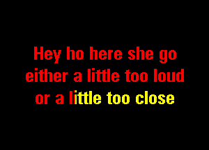 Hey ho here she go

either a little too loud
or a little too close