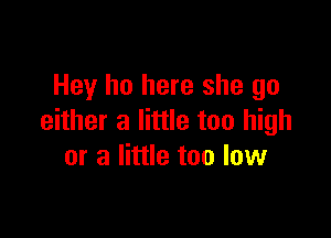 Hey ho here she go

either a little too high
or a little too low