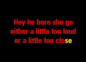 Hey ho here she go

either a little too loud
or a little too close