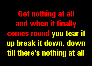 Get nothing at all
and when it finally
comes round you tear it
up break it down, down
till there's nothing at all