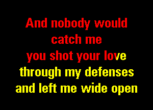 And nobody would
catch me
you shot your love
through my defenses
and left me wide open