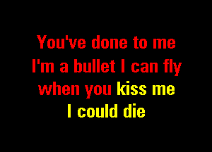 You've done to me
I'm a bullet I can fly

when you kiss me
I could die
