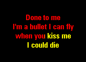 Done to me
I'm a bullet I can fly

when you kiss me
I could die