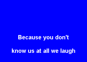 Because you don't

know us at all we laugh